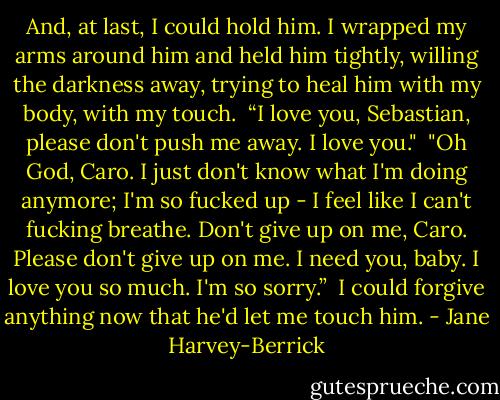 And, at last, I could hold him. I wrapped my arms around him and held him tightly, willing the darkness away, trying to heal him with my body, with my touch.<br /><br />“I love you, Sebastian, please don't push me away. I love you."<br /><br />"Oh God, Caro. I just don't know what I'm doing anymore; I'm so fucked up - I feel like I can't fucking breathe. Don't give up on me, Caro. Please don't give up on me. I need you, baby. I love you so much. I'm so sorry.”<br /><br />I could forgive anything now that he'd let me touch him. - Jane Harvey-Berrick
