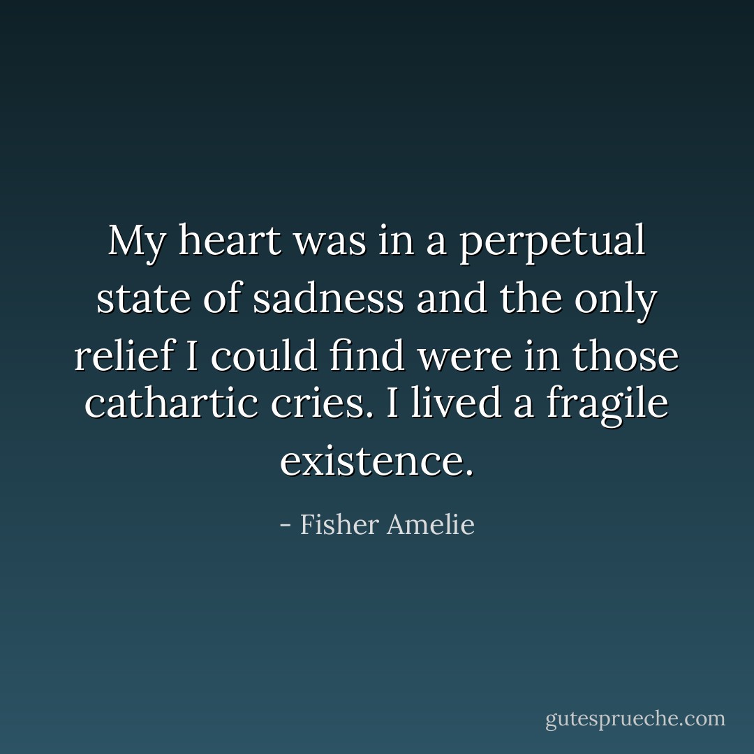 My heart was in a perpetual state of sadness and the only relief I could find were in those cathartic cries. I lived a fragile existence. - Fisher Amelie