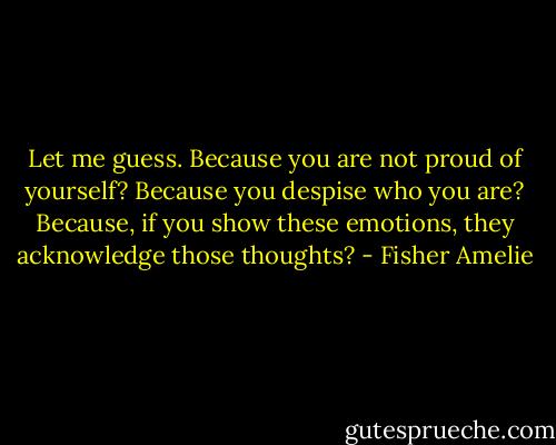 Let me guess. Because you are not proud of yourself? Because you despise who you are? Because, if you show these emotions, they acknowledge those thoughts? - Fisher Amelie