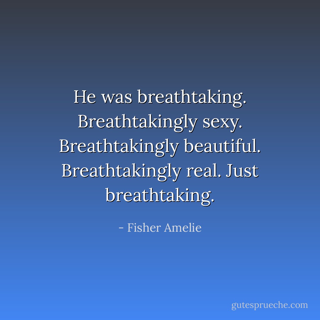 He was breathtaking. Breathtakingly sexy. Breathtakingly beautiful. Breathtakingly real. Just breathtaking. - Fisher Amelie