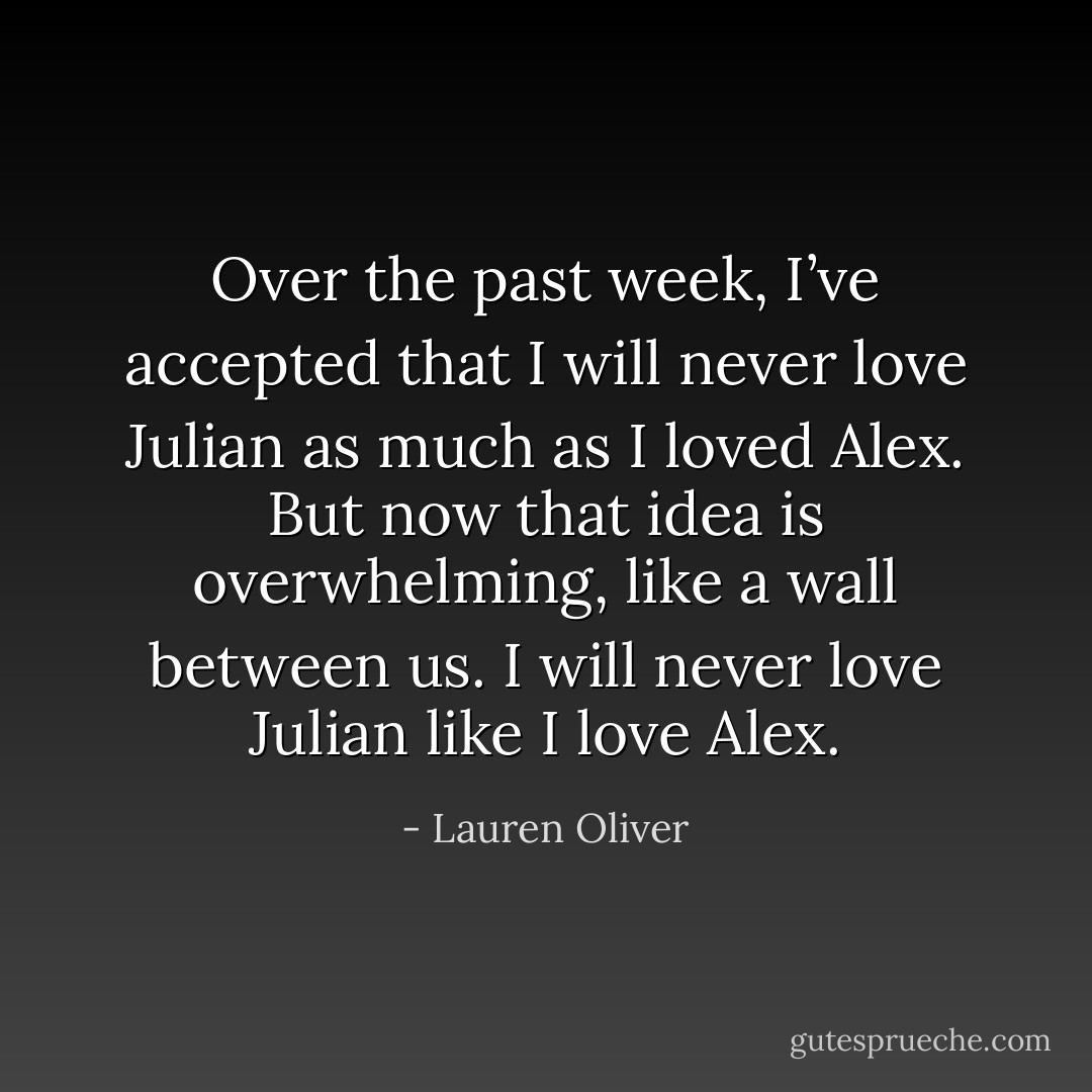 Over the past week, I’ve accepted that I will never love Julian as much as I loved Alex. But now that idea is overwhelming, like a wall between us. I will never love Julian like I love Alex. - Lauren Oliver