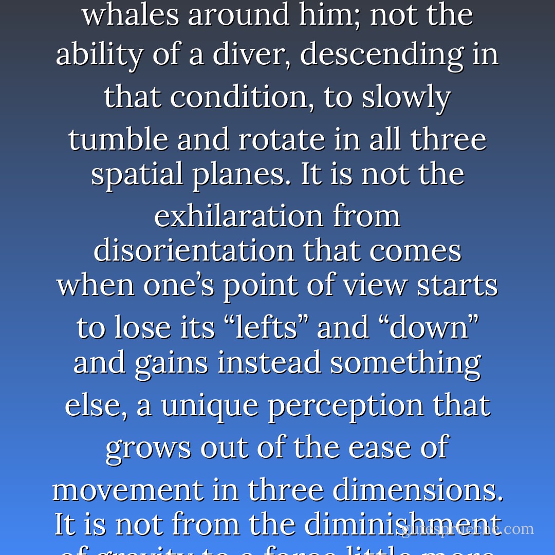 Something, most certainly, happens to a diver’s emotions underwater. It is not merely a side effect of the pleasing, vaguely erotic sensation of water pressure on the body. Nor is it alone the peculiar sense of weightlessness, which permits a diver to hang motionless in open water, observing sea life large as whales around him; not the ability of a diver, descending in that condition, to slowly tumble and rotate in all three spatial planes. It is not the exhilaration from disorientation that comes when one’s point of view starts to lose its “lefts” and “down” and gains instead something else, a unique perception that grows out of the ease of movement in three dimensions. It is not from the diminishment of gravity to a force little more emphatic than a suggestion. It is not solely exposure to an unfamiliar intensity of life. It is not a state of rapture with the bottomless blue world beneath one’s feet…it is some complicated mix of these emotions, together with the constant proximity of real terror. - Barry  Lopez