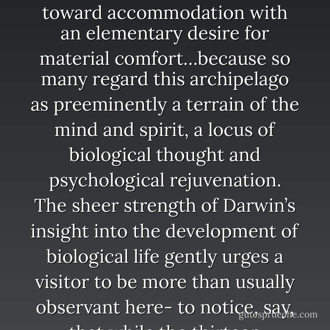 In Galapagos, as elsewhere, things of the mind, including intellectual ramifications from evolutionary theory, and things of the spirit, like the feeling one gets from a Queen Anne’s lace of stars in the moonless Galapagean sky, struggle toward accommodation with an elementary desire for material comfort…because so many regard this archipelago as preeminently a terrain of the mind and spirit, a locus of biological thought and psychological rejuvenation. The sheer strength of Darwin’s insight into the development of biological life gently urges a visitor to be more than usually observant here- to notice, say, that while the thirteen Galapagean finches are all roughly the same hue, it is possible to separate them according to marked differences in the shapes of their bills and feeding habits. - Barry  Lopez