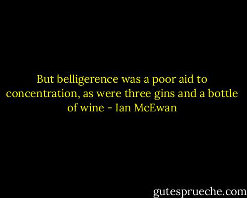 But belligerence was a poor aid to concentration, as were three gins and a bottle of wine - Ian McEwan