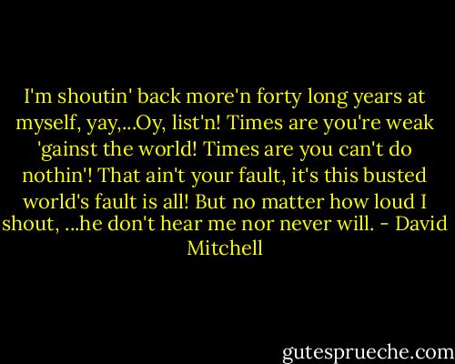 I'm shoutin' back more'n forty long years at myself, yay,...Oy, list'n! Times are you're weak 'gainst the world! Times are you can't do nothin'! That ain't your fault, it's this busted world's fault is all! But no matter how loud I shout, ...he don't hear me nor never will. - David Mitchell