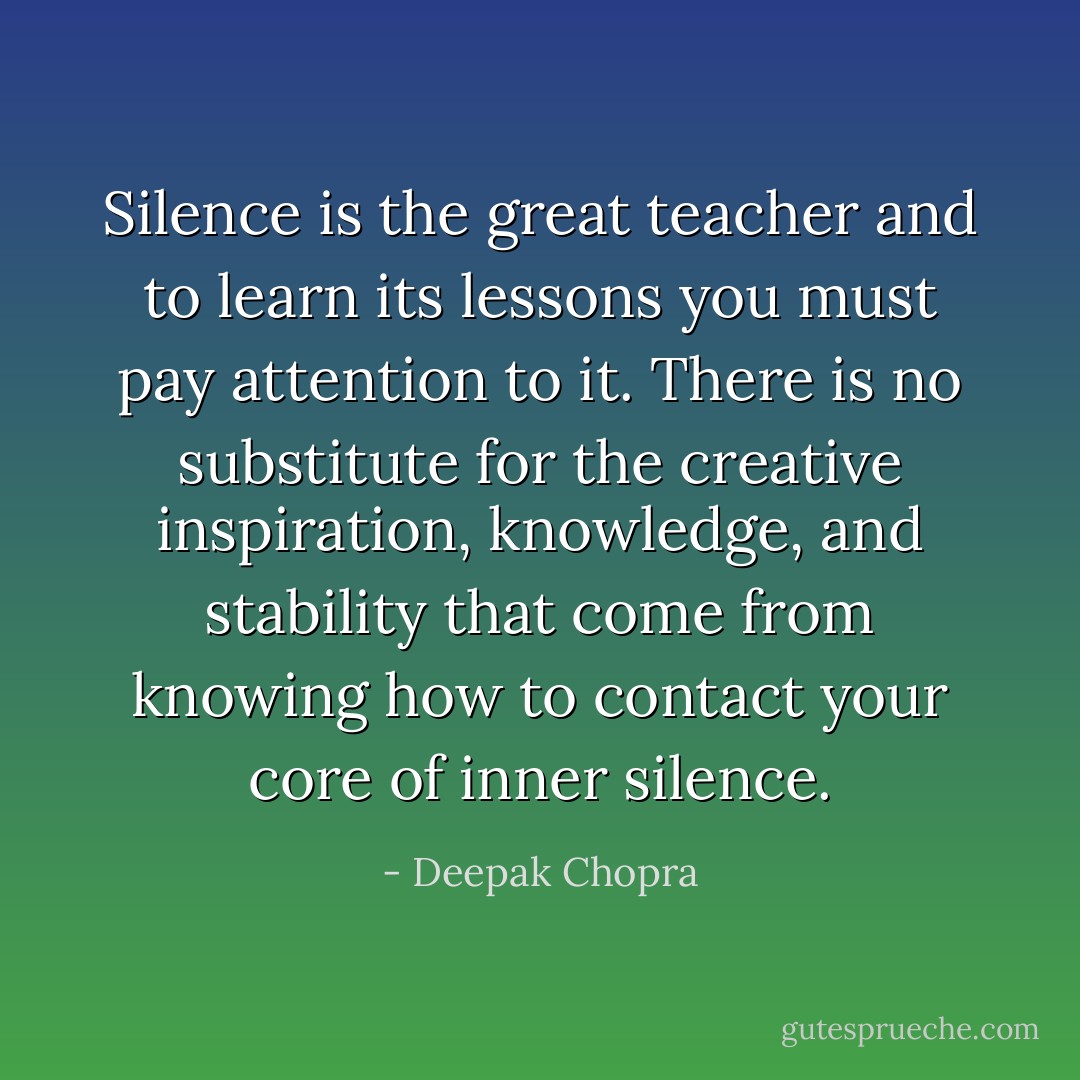 Silence is the great teacher and to learn its lessons you must pay attention to it. There is no substitute for the creative inspiration, knowledge, and stability that come from knowing how to contact your core of inner silence. - Deepak Chopra