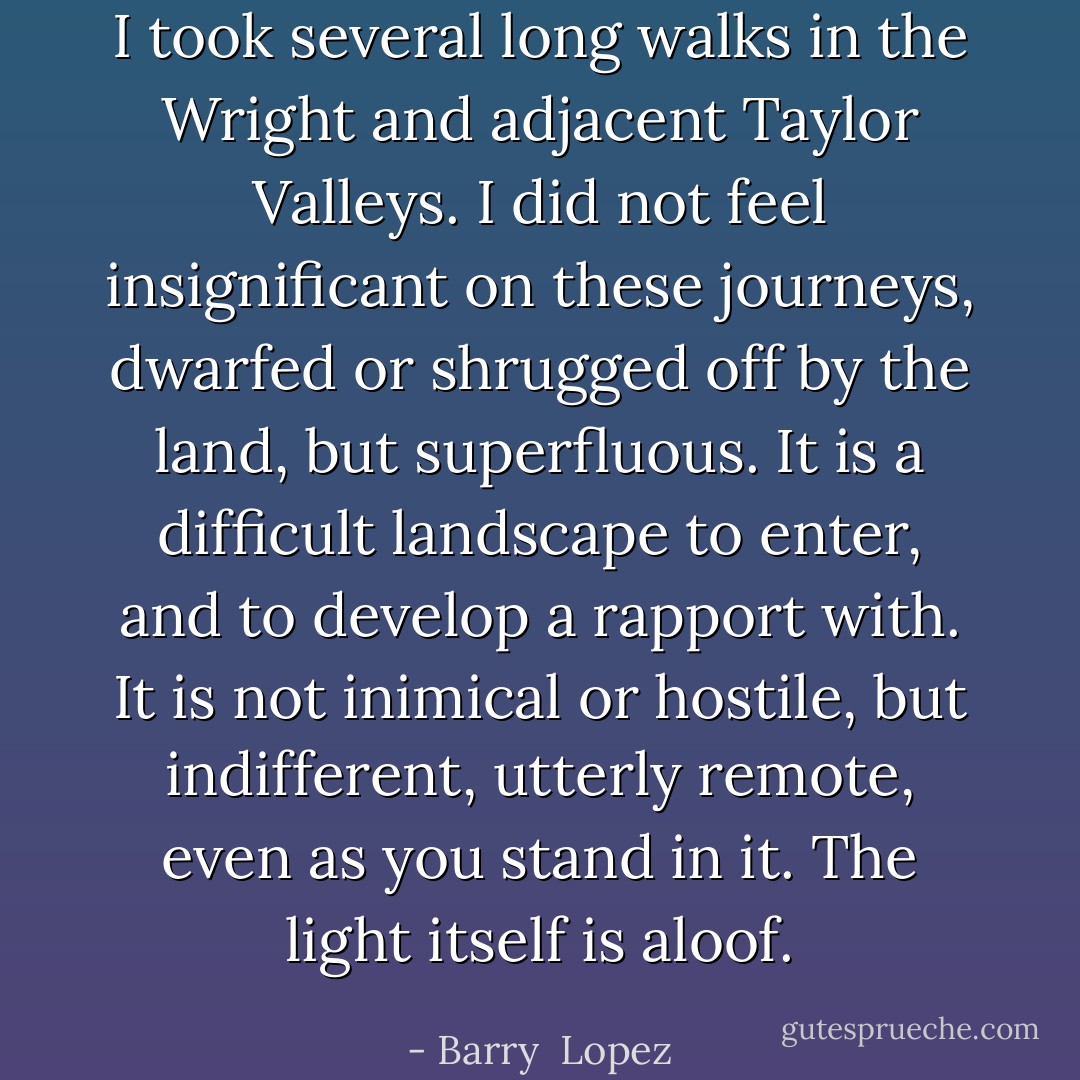 I took several long walks in the Wright and adjacent Taylor Valleys. I did not feel insignificant on these journeys, dwarfed or shrugged off by the land, but superfluous. It is a difficult landscape to enter, and to develop a rapport with. It is not inimical or hostile, but indifferent, utterly remote, even as you stand in it. The light itself is aloof. - Barry  Lopez
