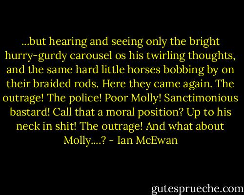 ...but hearing and seeing only the bright hurry-gurdy carousel os his twirling thoughts, and the same hard little horses bobbing by on their braided rods. Here they came again. The outrage! The police! Poor Molly! Sanctimonious bastard! Call that a moral position? Up to his neck in shit! The outrage! And what about Molly....? - Ian McEwan