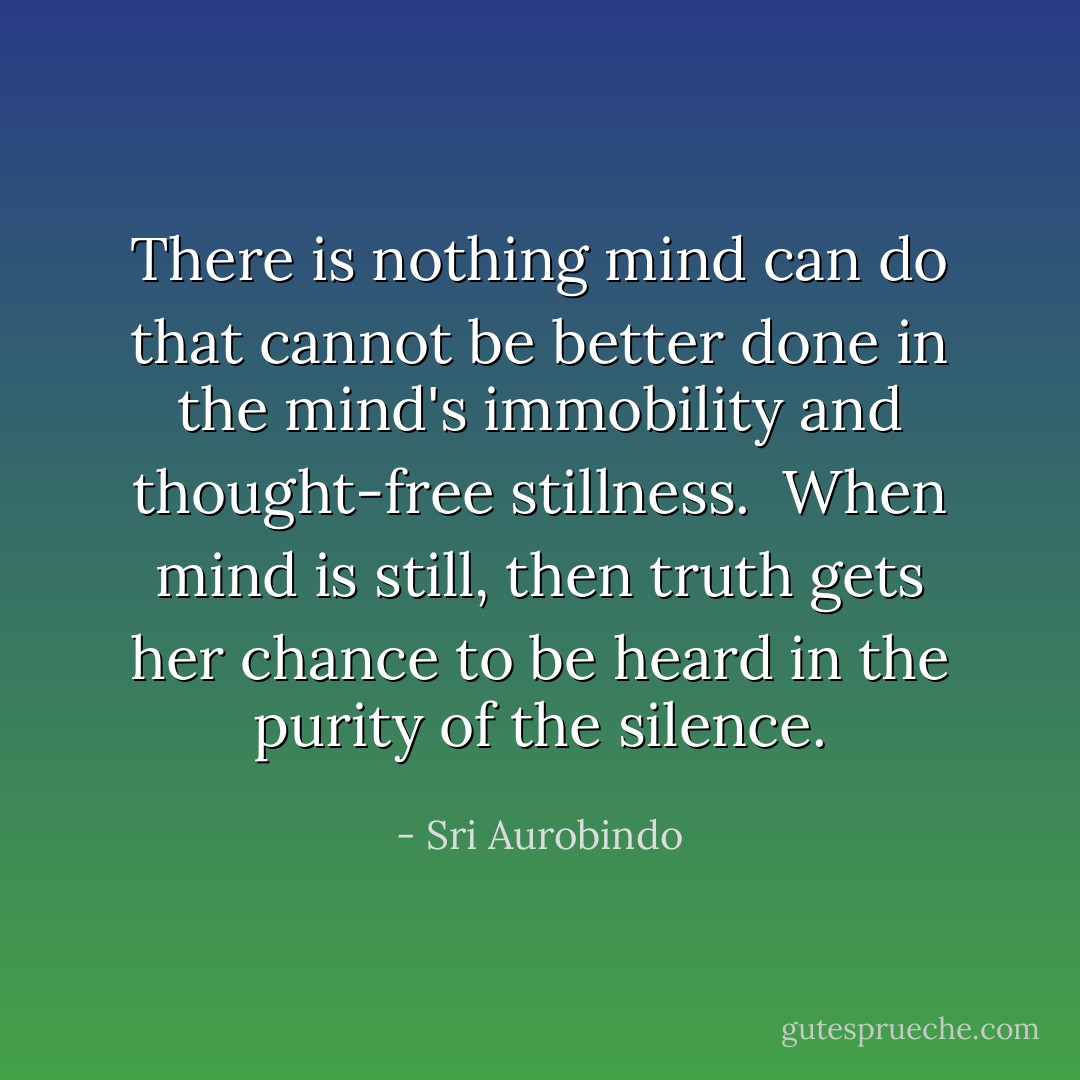 There is nothing mind can do that cannot be better done in the mind's immobility and thought-free stillness.<br /><br />When mind is still, then truth gets her chance to be heard in the purity of the silence. - Sri Aurobindo