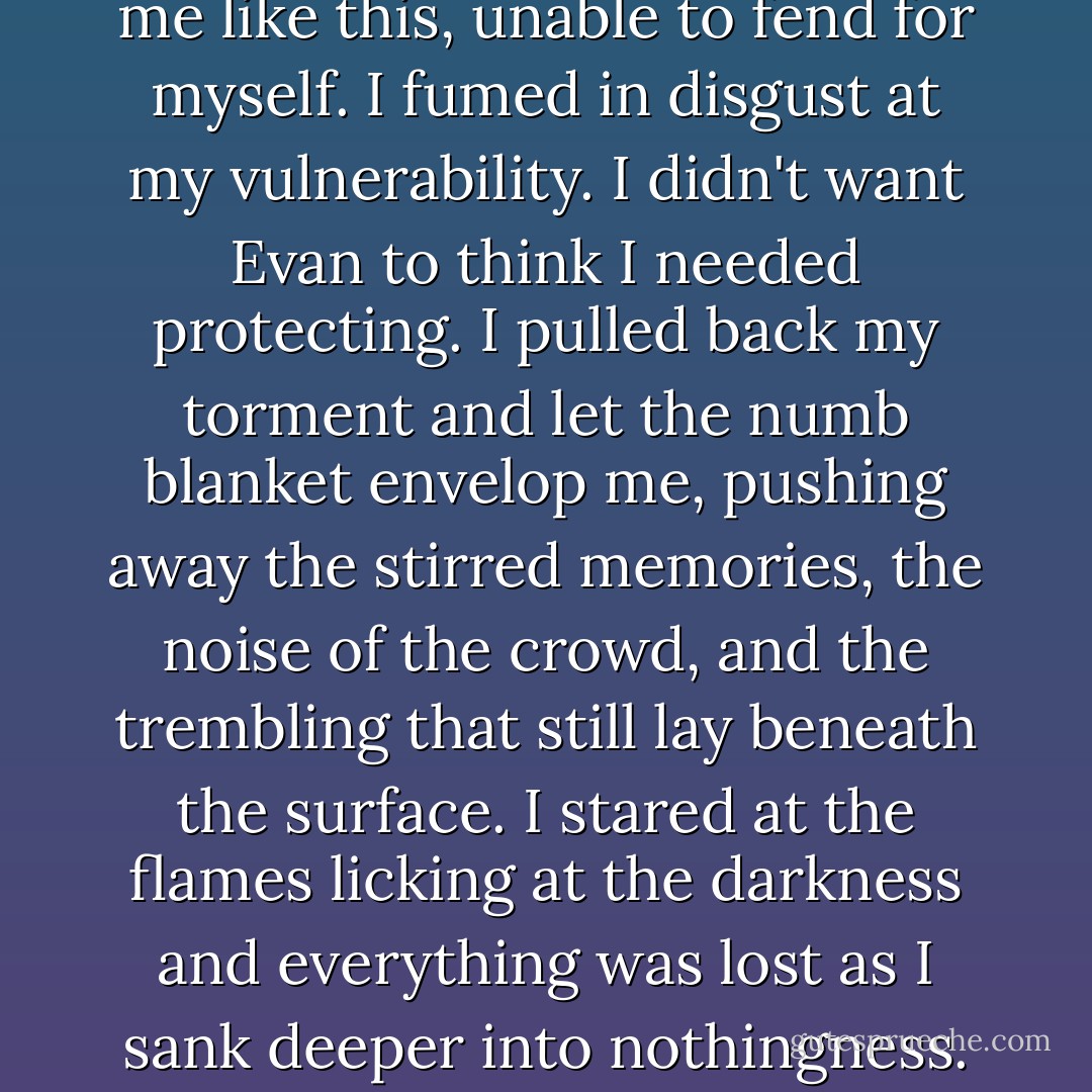 I couldn't believe I let him see me like this, unable to fend for myself. I fumed in disgust at my vulnerability. I didn't want Evan to think I needed protecting. I pulled back my torment and let the numb blanket envelop me, pushing away the stirred memories, the noise of the crowd, and the trembling that still lay beneath the surface. I stared at the flames licking at the darkness and everything was lost as I sank deeper into nothingness. - Rebecca    Donovan