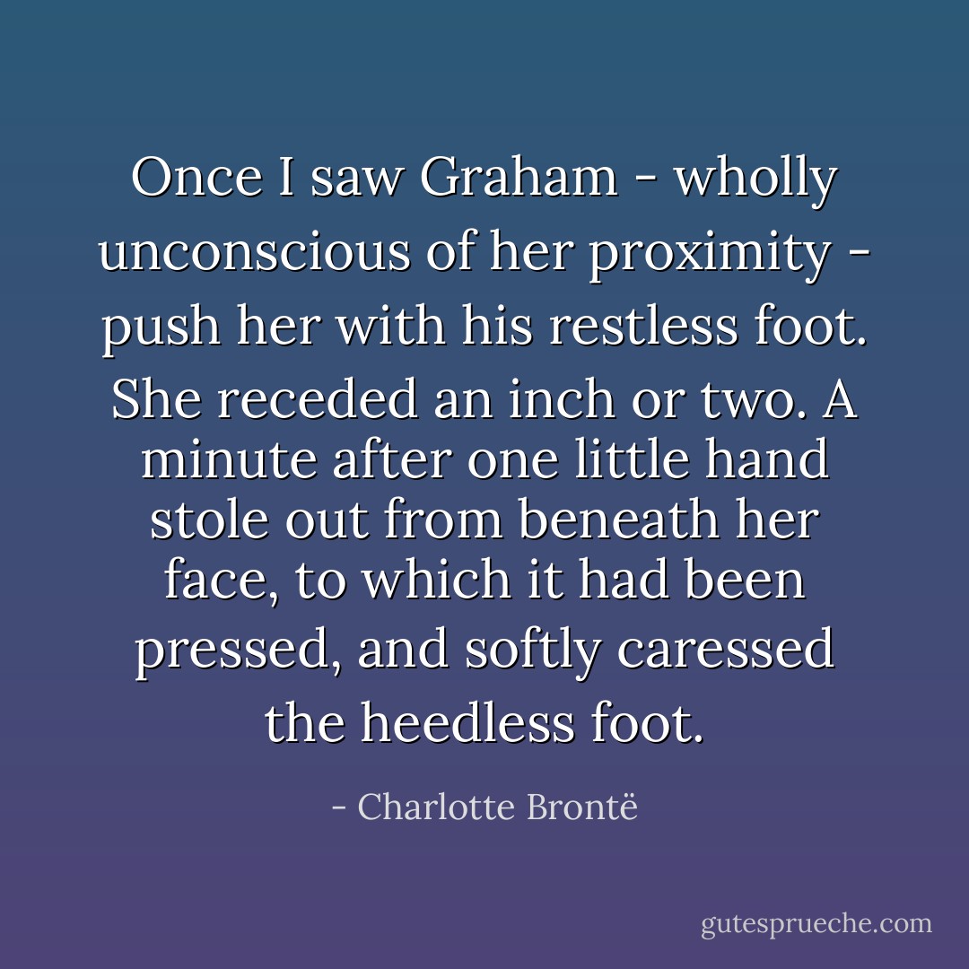 Once I saw Graham - wholly unconscious of her proximity - push her with his restless foot. She receded an inch or two. A minute after one little hand stole out from beneath her face, to which it had been pressed, and softly caressed the heedless foot. - Charlotte Brontë
