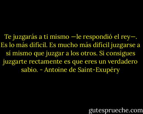 Te juzgarás a ti mismo —le respondió el rey—. Es lo más difícil. Es mucho más difícil juzgarse a sí mismo que juzgar a los otros. Si consigues juzgarte rectamente es que eres un verdadero sabio. - Antoine de Saint-Exupéry