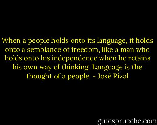 When a people holds onto its language, it holds onto a semblance of freedom, like a man who holds onto his independence when he retains his own way of thinking. Language is the thought of a people. - José Rizal