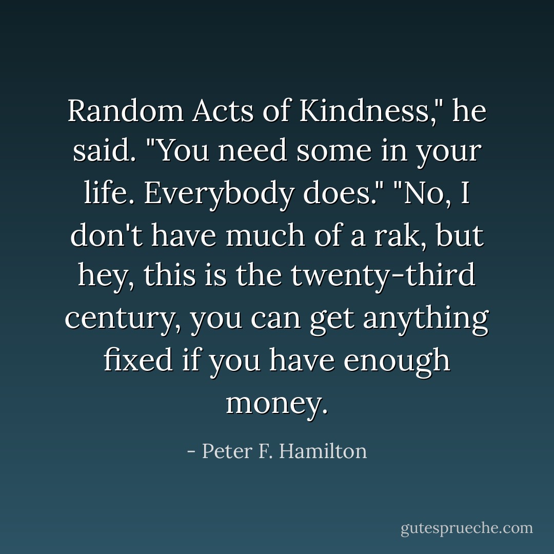 Random Acts of Kindness," he said. "You need some in your life. Everybody does."<br />"No, I don't have much of a rak, but hey, this is the twenty-third century, you can get anything fixed if you have enough money. - Peter F. Hamilton
