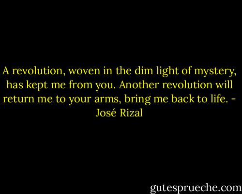A revolution, woven in the dim light of mystery, has kept me from you. Another revolution will return me to your arms, bring me back to life. - José Rizal