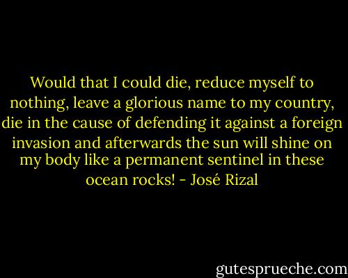 Would that I could die, reduce myself to nothing, leave a glorious name to my country, die in the cause of defending it against a foreign invasion and afterwards the sun will shine on my body like a permanent sentinel in these ocean rocks! - José Rizal