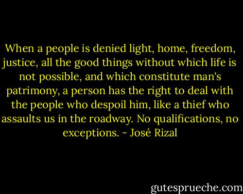 When a people is denied light, home, freedom, justice, all the good things without which life is not possible, and which constitute man's patrimony, a person has the right to deal with the people who despoil him, like a thief who assaults us in the roadway. No qualifications, no exceptions. - José Rizal