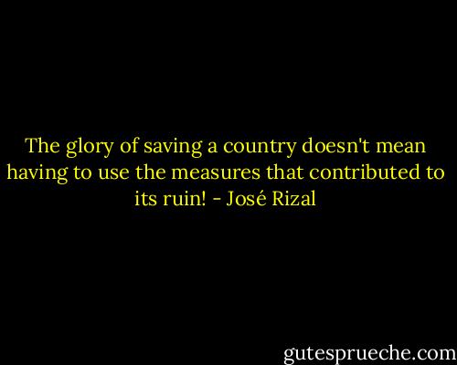 The glory of saving a country doesn't mean having to use the measures that contributed to its ruin! - José Rizal