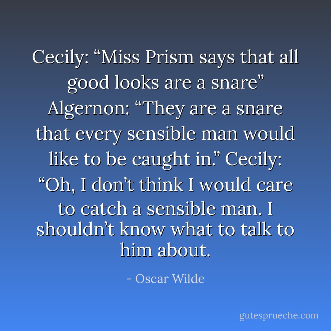 Cecily: “Miss Prism says that all good looks are a snare”<br />Algernon: “They are a snare that every sensible man would like to be caught in.”<br />Cecily: “Oh, I don’t think I would care to catch a sensible man. I shouldn’t know what to talk to him about. - Oscar Wilde