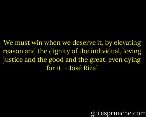 We must win when we deserve it, by elevating reason and the dignity of the individual, loving justice and the good and the great, even dying for it. - José Rizal