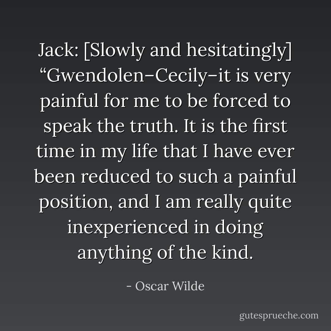 Jack: [Slowly and hesitatingly] “Gwendolen–Cecily–it is very painful for me to be forced to speak the truth. It is the first time in my life that I have ever been reduced to such a painful position, and I am really quite inexperienced in doing anything of the kind. - Oscar Wilde