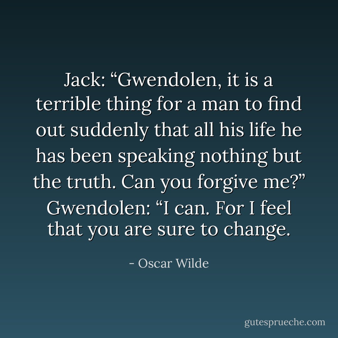 Jack: “Gwendolen, it is a terrible thing for a man to find out suddenly that all his life he has been speaking nothing but the truth. Can you forgive me?”<br />Gwendolen: “I can. For I feel that you are sure to change. - Oscar Wilde