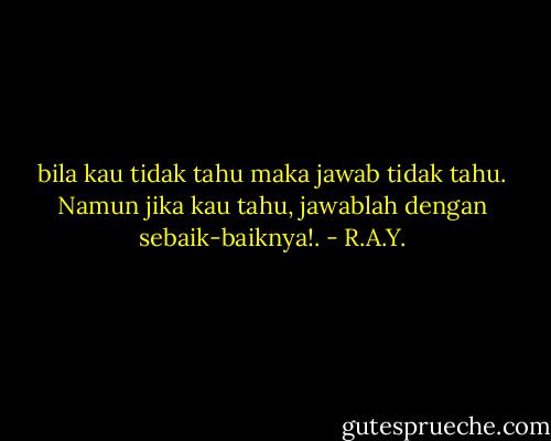 bila kau tidak tahu maka jawab tidak tahu. Namun jika kau tahu, jawablah dengan sebaik-baiknya!. - R.A.Y.