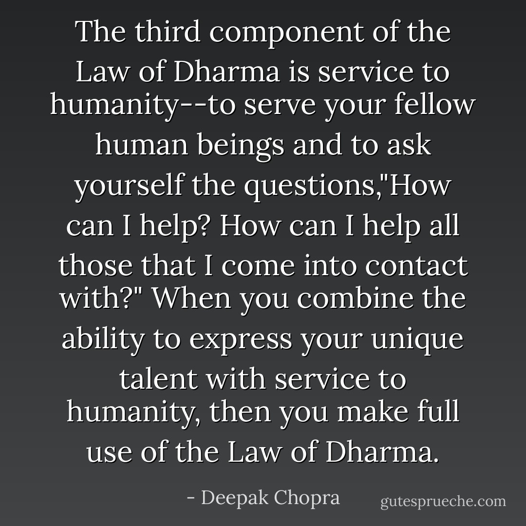 The third component of the Law of Dharma is service to humanity--to serve your fellow human beings and to ask yourself the questions,"How can I help? How can I help all those that I come into contact with?" When you combine the ability to express your unique talent with service to humanity, then you make full use of the Law of Dharma. - Deepak Chopra