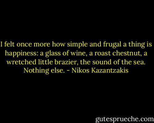 I felt once more how simple and frugal a thing is happiness: a glass of wine, a roast chestnut, a wretched little brazier, the sound of the sea. Nothing else. - Nikos Kazantzakis