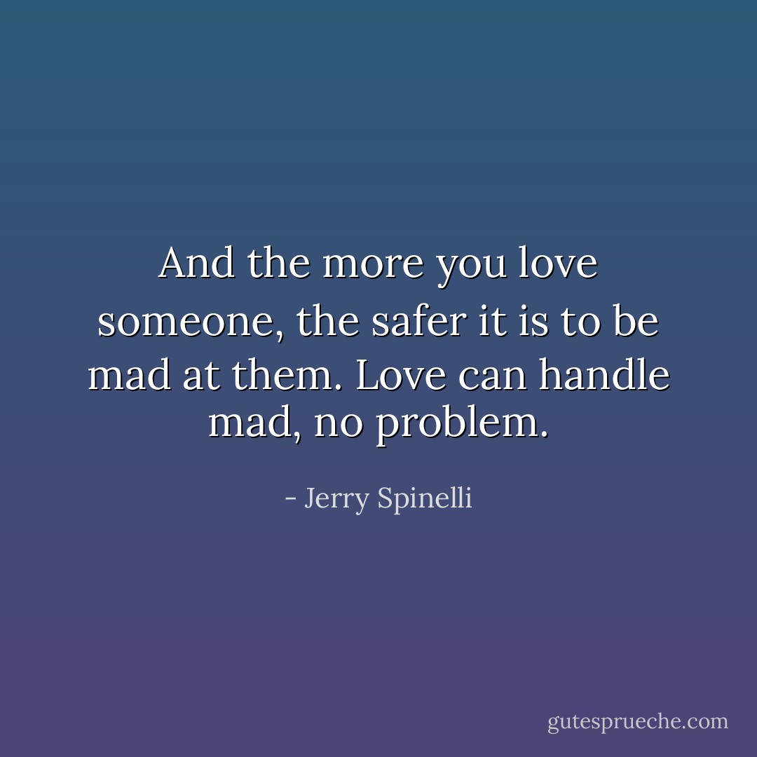 And the more you love someone, the safer it is to be mad at them. Love can handle mad, no problem. - Jerry Spinelli