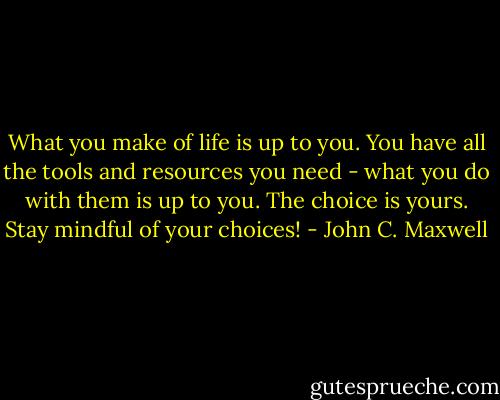 What you make of life is up to you. You have all the tools and resources you need - what you do with them is up to you. The choice is yours. Stay mindful of your choices! - John C. Maxwell