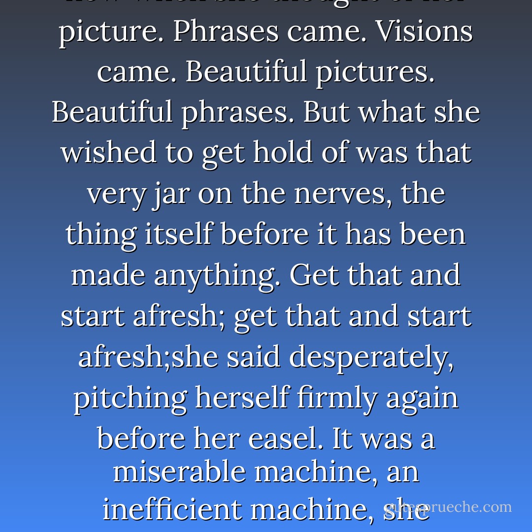 What was the problem then? She must try t get hold of something that evaded her. It evaded her when she thought of Mrs. Ramsay; it evaded her now when she thought of her picture. Phrases came. Visions came. Beautiful pictures. Beautiful phrases. But what she wished to get hold of was that very jar on the nerves, the thing itself before it has been made anything. Get that and start afresh; get that and start afresh;she said desperately, pitching herself firmly again before her easel. It was a miserable machine, an inefficient machine, she thought, the human apparatus for painting or feeling; it always broke down at the critical moment; heroically, one must force it on. - Virginia Woolf
