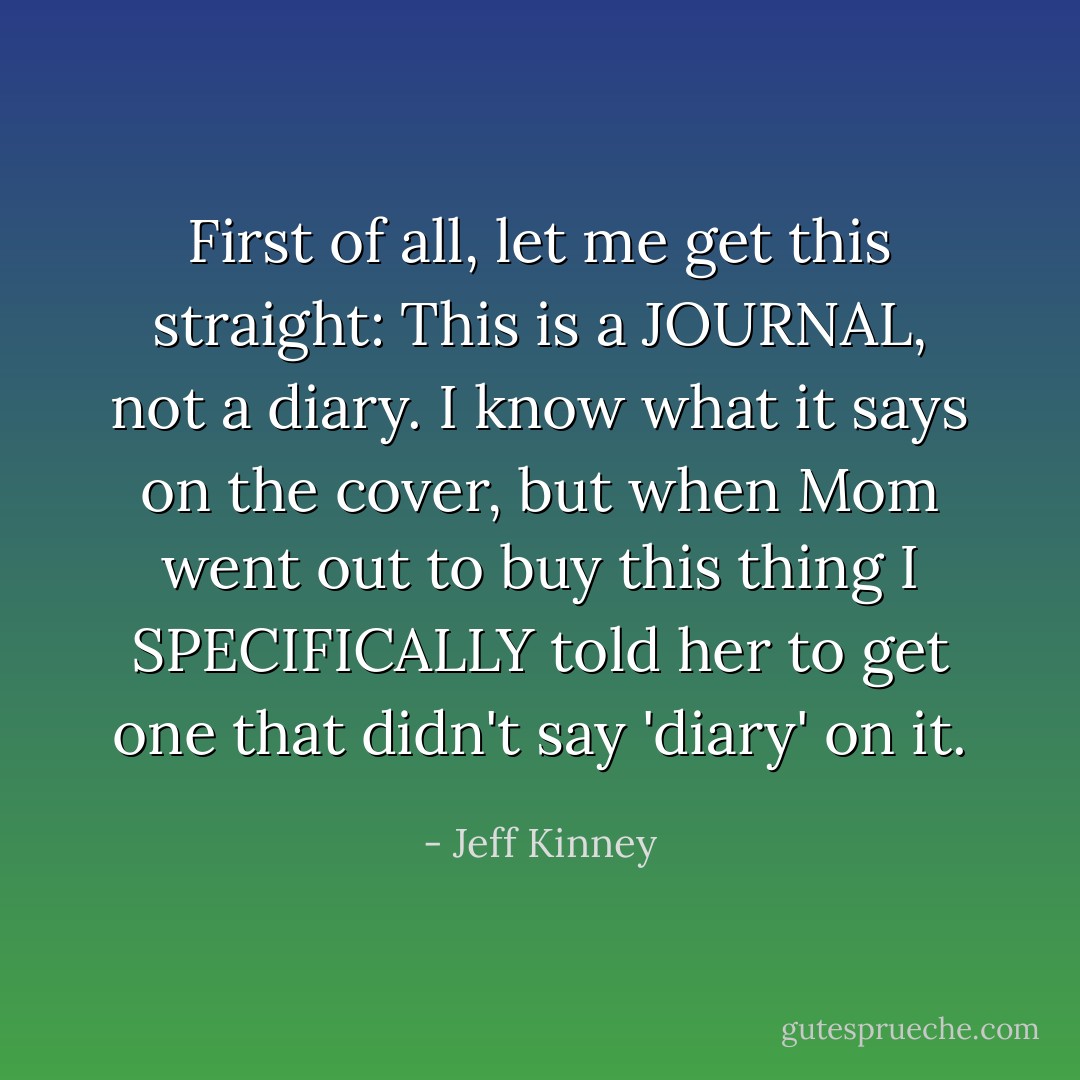 First of all, let me get this straight: This is a JOURNAL, not a diary. I know what it says on the cover, but when Mom went out to buy this thing I SPECIFICALLY told her to get one that didn't say 'diary' on it. - Jeff Kinney