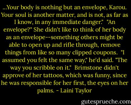 ...Your body is nothing but an envelope, Karou. Your soul is another matter, and is not, as far as I know, in any immediate danger."<br /> "An envelope?" She didn't like to think of her body as an envelope--something others might be able to open up and rifle through, remove things from like so many clipped coupons.<br /> "I assumed you felt the same way," he'd said. "The way you scribble on it."<br /> Brimstone didn't approve of her tattoos, which was funny, since he was responsible for her first, the eyes on her palms. - Laini Taylor