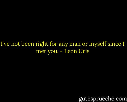 I've not been right for any man or myself since I met you. - Leon Uris