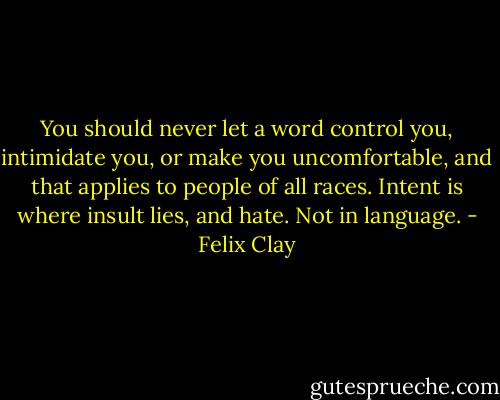 You should never let a word control you, intimidate you, or make you uncomfortable, and that applies to people of all races. Intent is where insult lies, and hate. Not in language. - Felix Clay