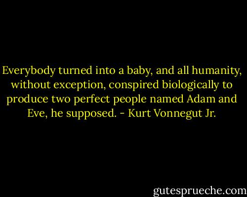 Everybody turned into a baby, and all humanity, without exception, conspired biologically to produce two perfect people named Adam and Eve, he supposed. - Kurt Vonnegut Jr.
