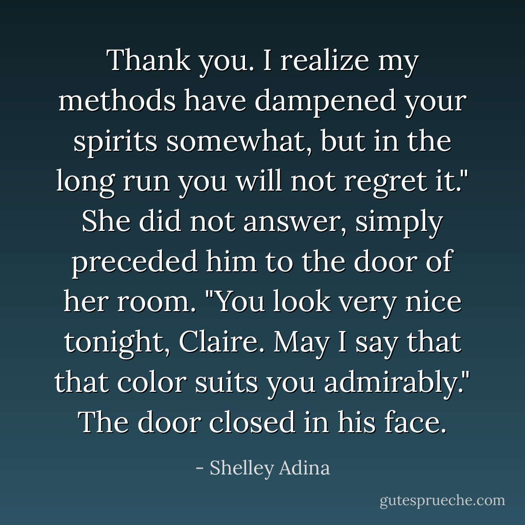 Thank you. I realize my methods have dampened your spirits somewhat, but in the long run you will not regret it."<br />She did not answer, simply preceded him to the door of her room.<br />"You look very nice tonight, Claire. May I say that that color suits you admirably."<br />The door closed in his face. - Shelley Adina