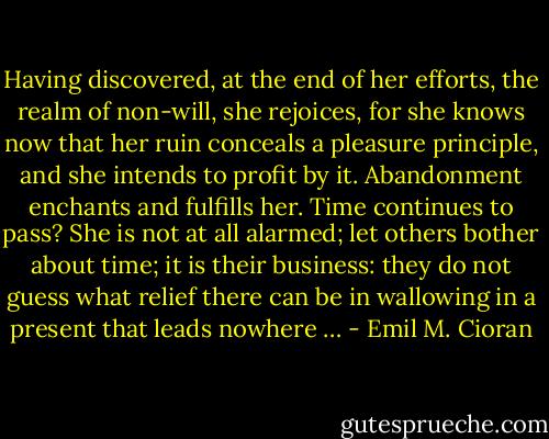 Having discovered, at the end of her efforts, the realm of non-will, she rejoices, for she knows now that her ruin conceals a pleasure principle, and she intends to profit by it. Abandonment enchants and fulfills her. Time continues to pass? She is not at all alarmed; let others bother about time; it is their business: they do not guess what relief there can be in wallowing in a present that leads nowhere … - Emil M. Cioran