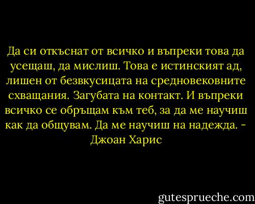 Да си откъснат от всичко и въпреки това да усещаш, да мислиш. Това е истинският ад, лишен от безвкусицата на средновековните схващания. Загубата на контакт. И въпреки всичко се обръщам към теб, за да ме научиш как да общувам. Да ме научиш на надежда. - Джоан Харис