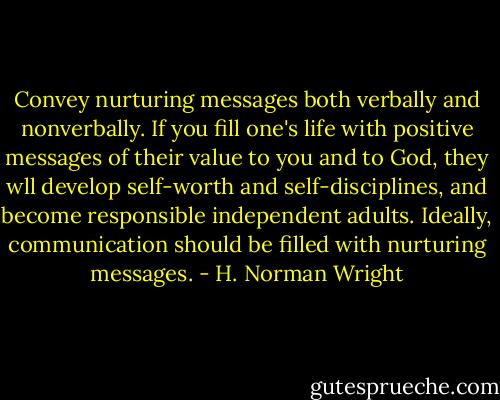 Convey nurturing messages both verbally and nonverbally. If you fill one's life with positive messages of their value to you and to God, they wll develop self-worth and self-disciplines, and become responsible independent adults. Ideally, communication should be filled with nurturing messages. - H. Norman Wright