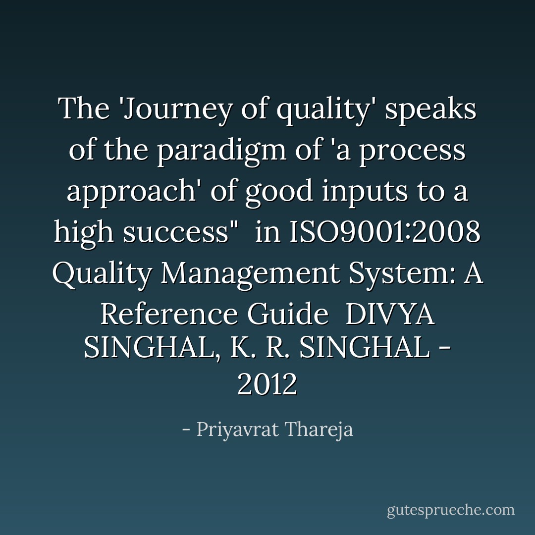 The 'Journey of quality' speaks of the paradigm of 'a process approach' of good inputs to a high success" <br />in ISO9001:2008 Quality Management System: A Reference Guide <br />DIVYA SINGHAL, K. R. SINGHAL - ‎2012 - Priyavrat Thareja