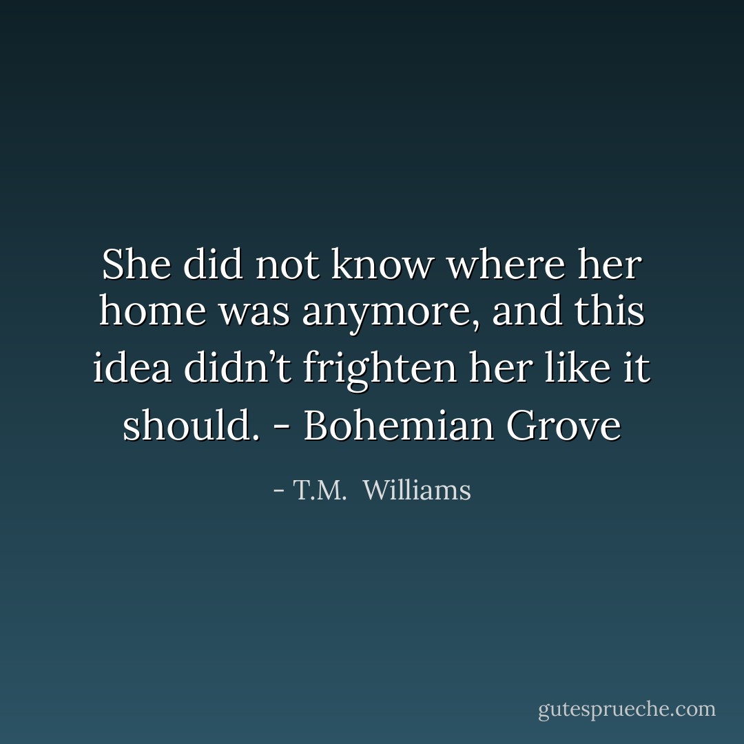 She did not know where her home was anymore, and this idea didn’t frighten her like it should. - Bohemian Grove - T.M.  Williams