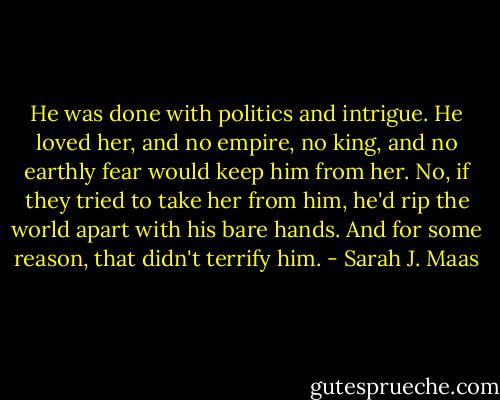 He was done with politics and intrigue. He loved her, and no empire, no king, and no earthly fear would keep him from her. No, if they tried to take her from him, he'd rip the world apart with his bare hands. And for some reason, that didn't terrify him. - Sarah J. Maas