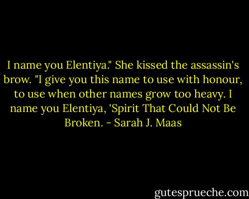 I name you Elentiya." She kissed the assassin's brow. "I give you this name to use with honour, to use when other names grow too heavy. I name you Elentiya, 'Spirit That Could Not Be Broken. - Sarah J. Maas