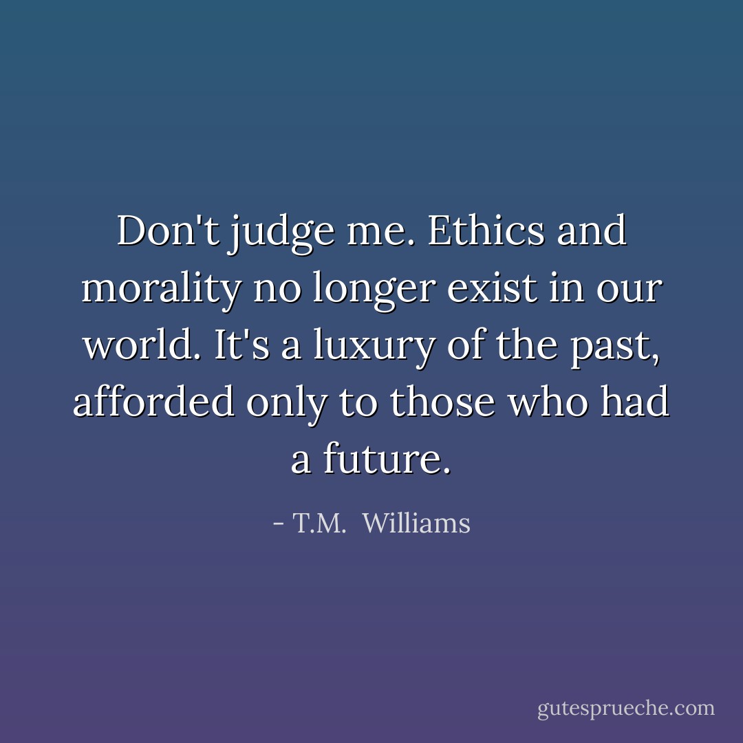 Don't judge me. Ethics and morality no longer exist in our world. It's a luxury of the past, afforded only to those who had a future. - T.M.  Williams