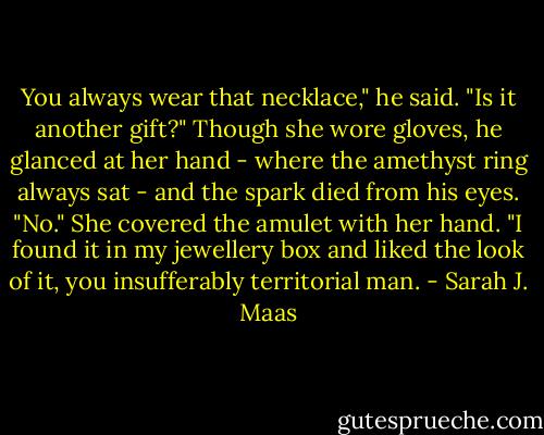 You always wear that necklace," he said. "Is it another gift?" Though she wore gloves, he glanced at her hand - where the amethyst ring always sat - and the spark died from his eyes.<br />"No." She covered the amulet with her hand. "I found it in my jewellery box and liked the look of it, you insufferably territorial man. - Sarah J. Maas