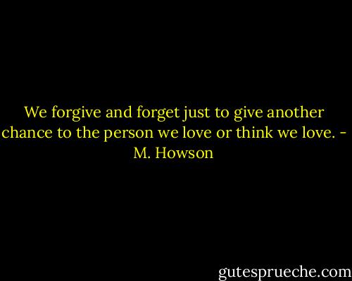 We forgive and forget just to give another chance to the person we love or think we love. - M. Howson
