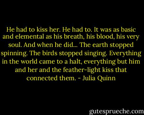 He had to kiss her. He had to. It was as basic and elemental as his breath, his blood, his very soul. And when he did...<br />The earth stopped spinning.<br />The birds stopped singing.<br />Everything in the world came to a halt, everything but him and her and the feather-light kiss that connected them. - Julia Quinn