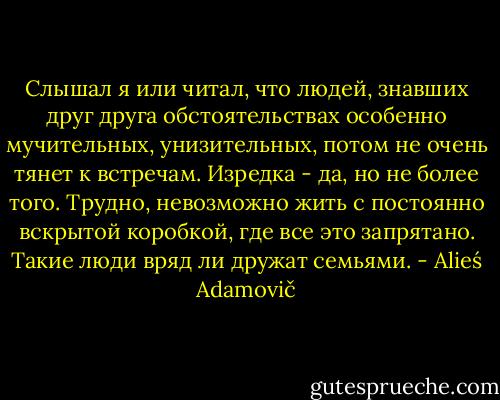 Слышал я или читал, что людей, знавших друг друга обстоятельствах особенно мучительных, унизительных, потом не очень тянет к встречам. Изредка - да, но не более того. Трудно, невозможно жить с постоянно вскрытой коробкой, где все это запрятано. Такие люди вряд ли дружат семьями. - Alieś Adamovič